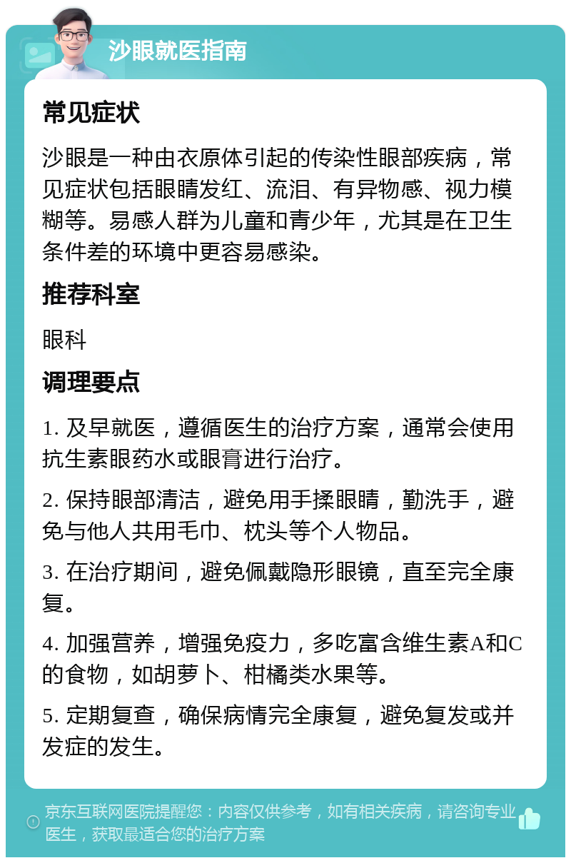 沙眼就医指南 常见症状 沙眼是一种由衣原体引起的传染性眼部疾病，常见症状包括眼睛发红、流泪、有异物感、视力模糊等。易感人群为儿童和青少年，尤其是在卫生条件差的环境中更容易感染。 推荐科室 眼科 调理要点 1. 及早就医，遵循医生的治疗方案，通常会使用抗生素眼药水或眼膏进行治疗。 2. 保持眼部清洁，避免用手揉眼睛，勤洗手，避免与他人共用毛巾、枕头等个人物品。 3. 在治疗期间，避免佩戴隐形眼镜，直至完全康复。 4. 加强营养，增强免疫力，多吃富含维生素A和C的食物，如胡萝卜、柑橘类水果等。 5. 定期复查，确保病情完全康复，避免复发或并发症的发生。