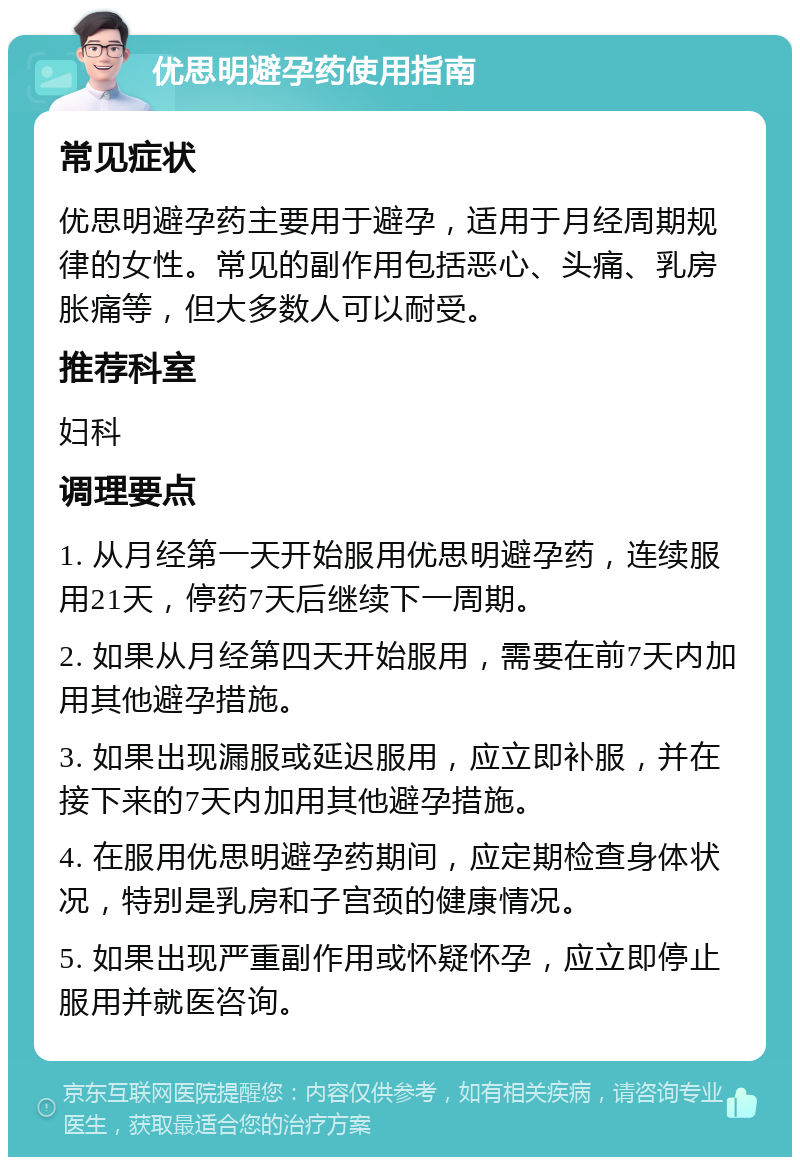 优思明避孕药使用指南 常见症状 优思明避孕药主要用于避孕，适用于月经周期规律的女性。常见的副作用包括恶心、头痛、乳房胀痛等，但大多数人可以耐受。 推荐科室 妇科 调理要点 1. 从月经第一天开始服用优思明避孕药，连续服用21天，停药7天后继续下一周期。 2. 如果从月经第四天开始服用，需要在前7天内加用其他避孕措施。 3. 如果出现漏服或延迟服用，应立即补服，并在接下来的7天内加用其他避孕措施。 4. 在服用优思明避孕药期间，应定期检查身体状况，特别是乳房和子宫颈的健康情况。 5. 如果出现严重副作用或怀疑怀孕，应立即停止服用并就医咨询。