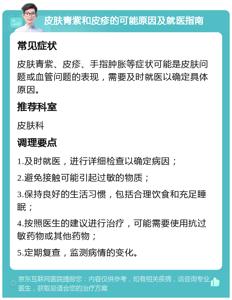 皮肤青紫和皮疹的可能原因及就医指南 常见症状 皮肤青紫、皮疹、手指肿胀等症状可能是皮肤问题或血管问题的表现，需要及时就医以确定具体原因。 推荐科室 皮肤科 调理要点 1.及时就医，进行详细检查以确定病因； 2.避免接触可能引起过敏的物质； 3.保持良好的生活习惯，包括合理饮食和充足睡眠； 4.按照医生的建议进行治疗，可能需要使用抗过敏药物或其他药物； 5.定期复查，监测病情的变化。