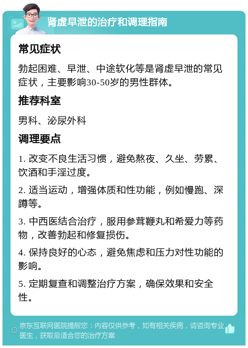 肾虚早泄的治疗和调理指南 常见症状 勃起困难、早泄、中途软化等是肾虚早泄的常见症状，主要影响30-50岁的男性群体。 推荐科室 男科、泌尿外科 调理要点 1. 改变不良生活习惯，避免熬夜、久坐、劳累、饮酒和手淫过度。 2. 适当运动，增强体质和性功能，例如慢跑、深蹲等。 3. 中西医结合治疗，服用参茸鞭丸和希爱力等药物，改善勃起和修复损伤。 4. 保持良好的心态，避免焦虑和压力对性功能的影响。 5. 定期复查和调整治疗方案，确保效果和安全性。