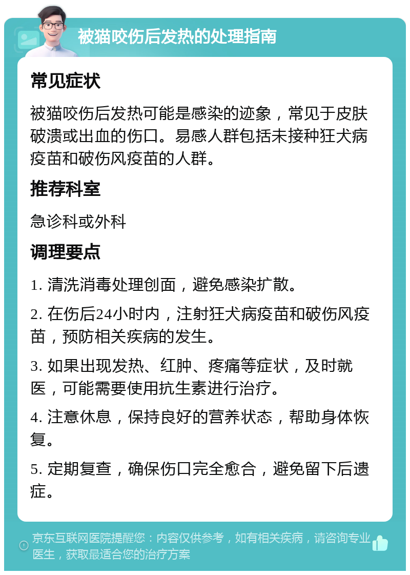 被猫咬伤后发热的处理指南 常见症状 被猫咬伤后发热可能是感染的迹象，常见于皮肤破溃或出血的伤口。易感人群包括未接种狂犬病疫苗和破伤风疫苗的人群。 推荐科室 急诊科或外科 调理要点 1. 清洗消毒处理创面，避免感染扩散。 2. 在伤后24小时内，注射狂犬病疫苗和破伤风疫苗，预防相关疾病的发生。 3. 如果出现发热、红肿、疼痛等症状，及时就医，可能需要使用抗生素进行治疗。 4. 注意休息，保持良好的营养状态，帮助身体恢复。 5. 定期复查，确保伤口完全愈合，避免留下后遗症。