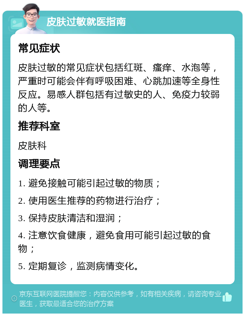 皮肤过敏就医指南 常见症状 皮肤过敏的常见症状包括红斑、瘙痒、水泡等，严重时可能会伴有呼吸困难、心跳加速等全身性反应。易感人群包括有过敏史的人、免疫力较弱的人等。 推荐科室 皮肤科 调理要点 1. 避免接触可能引起过敏的物质； 2. 使用医生推荐的药物进行治疗； 3. 保持皮肤清洁和湿润； 4. 注意饮食健康，避免食用可能引起过敏的食物； 5. 定期复诊，监测病情变化。