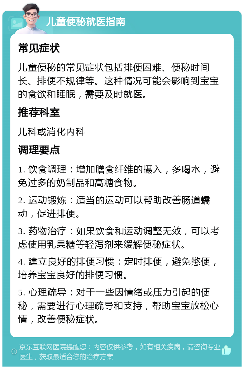 儿童便秘就医指南 常见症状 儿童便秘的常见症状包括排便困难、便秘时间长、排便不规律等。这种情况可能会影响到宝宝的食欲和睡眠，需要及时就医。 推荐科室 儿科或消化内科 调理要点 1. 饮食调理：增加膳食纤维的摄入，多喝水，避免过多的奶制品和高糖食物。 2. 运动锻炼：适当的运动可以帮助改善肠道蠕动，促进排便。 3. 药物治疗：如果饮食和运动调整无效，可以考虑使用乳果糖等轻泻剂来缓解便秘症状。 4. 建立良好的排便习惯：定时排便，避免憋便，培养宝宝良好的排便习惯。 5. 心理疏导：对于一些因情绪或压力引起的便秘，需要进行心理疏导和支持，帮助宝宝放松心情，改善便秘症状。