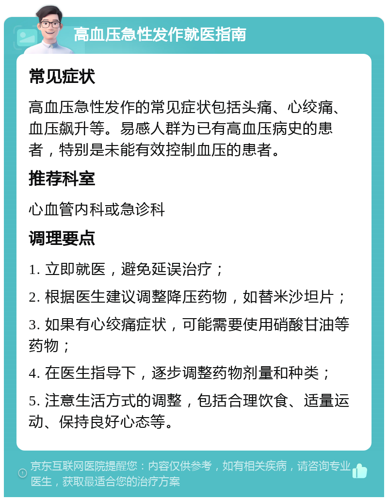 高血压急性发作就医指南 常见症状 高血压急性发作的常见症状包括头痛、心绞痛、血压飙升等。易感人群为已有高血压病史的患者，特别是未能有效控制血压的患者。 推荐科室 心血管内科或急诊科 调理要点 1. 立即就医，避免延误治疗； 2. 根据医生建议调整降压药物，如替米沙坦片； 3. 如果有心绞痛症状，可能需要使用硝酸甘油等药物； 4. 在医生指导下，逐步调整药物剂量和种类； 5. 注意生活方式的调整，包括合理饮食、适量运动、保持良好心态等。