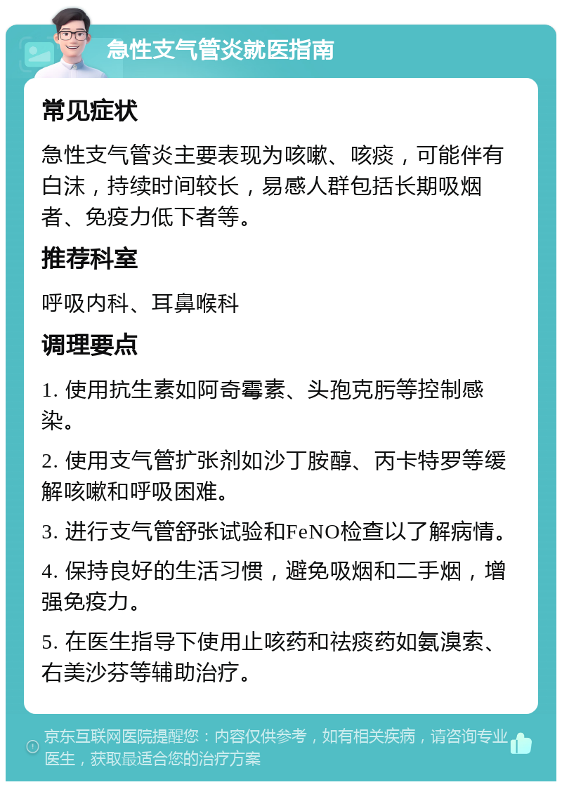 急性支气管炎就医指南 常见症状 急性支气管炎主要表现为咳嗽、咳痰，可能伴有白沫，持续时间较长，易感人群包括长期吸烟者、免疫力低下者等。 推荐科室 呼吸内科、耳鼻喉科 调理要点 1. 使用抗生素如阿奇霉素、头孢克肟等控制感染。 2. 使用支气管扩张剂如沙丁胺醇、丙卡特罗等缓解咳嗽和呼吸困难。 3. 进行支气管舒张试验和FeNO检查以了解病情。 4. 保持良好的生活习惯，避免吸烟和二手烟，增强免疫力。 5. 在医生指导下使用止咳药和祛痰药如氨溴索、右美沙芬等辅助治疗。