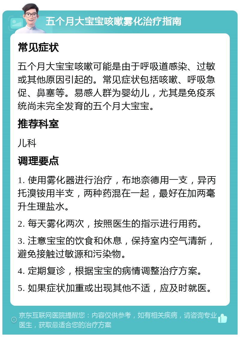 五个月大宝宝咳嗽雾化治疗指南 常见症状 五个月大宝宝咳嗽可能是由于呼吸道感染、过敏或其他原因引起的。常见症状包括咳嗽、呼吸急促、鼻塞等。易感人群为婴幼儿，尤其是免疫系统尚未完全发育的五个月大宝宝。 推荐科室 儿科 调理要点 1. 使用雾化器进行治疗，布地奈德用一支，异丙托溴铵用半支，两种药混在一起，最好在加两毫升生理盐水。 2. 每天雾化两次，按照医生的指示进行用药。 3. 注意宝宝的饮食和休息，保持室内空气清新，避免接触过敏源和污染物。 4. 定期复诊，根据宝宝的病情调整治疗方案。 5. 如果症状加重或出现其他不适，应及时就医。