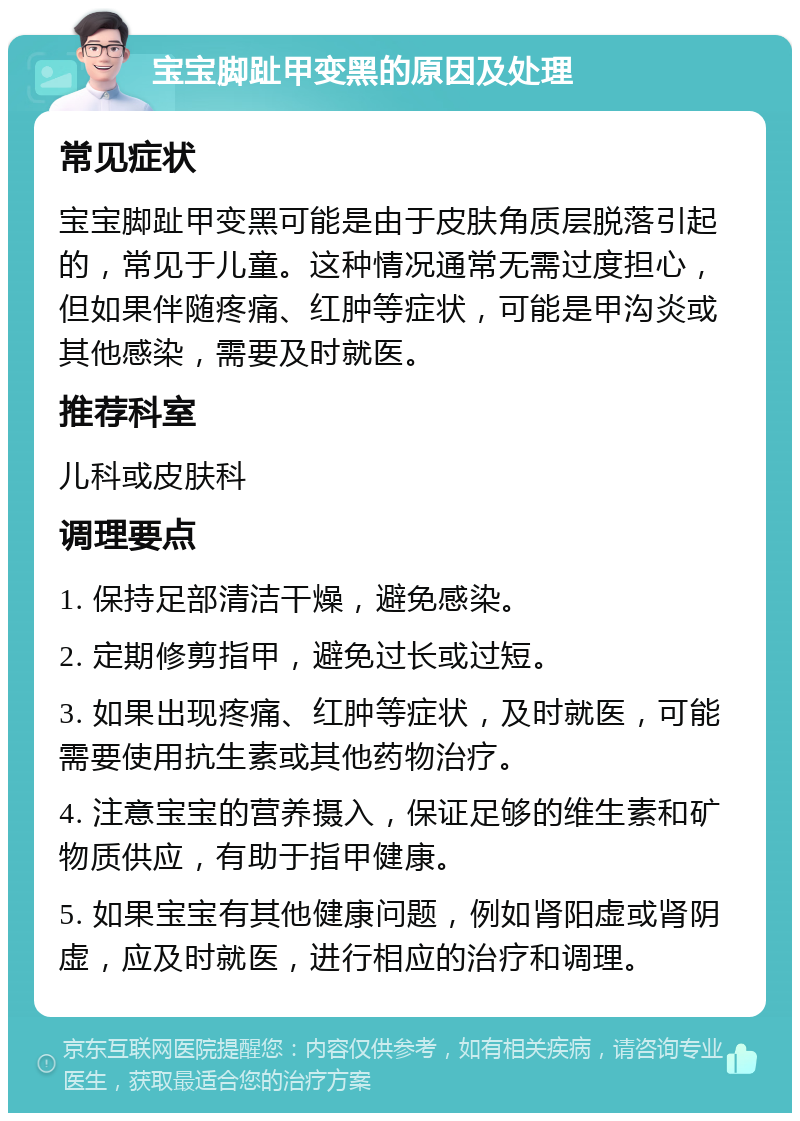 宝宝脚趾甲变黑的原因及处理 常见症状 宝宝脚趾甲变黑可能是由于皮肤角质层脱落引起的，常见于儿童。这种情况通常无需过度担心，但如果伴随疼痛、红肿等症状，可能是甲沟炎或其他感染，需要及时就医。 推荐科室 儿科或皮肤科 调理要点 1. 保持足部清洁干燥，避免感染。 2. 定期修剪指甲，避免过长或过短。 3. 如果出现疼痛、红肿等症状，及时就医，可能需要使用抗生素或其他药物治疗。 4. 注意宝宝的营养摄入，保证足够的维生素和矿物质供应，有助于指甲健康。 5. 如果宝宝有其他健康问题，例如肾阳虚或肾阴虚，应及时就医，进行相应的治疗和调理。