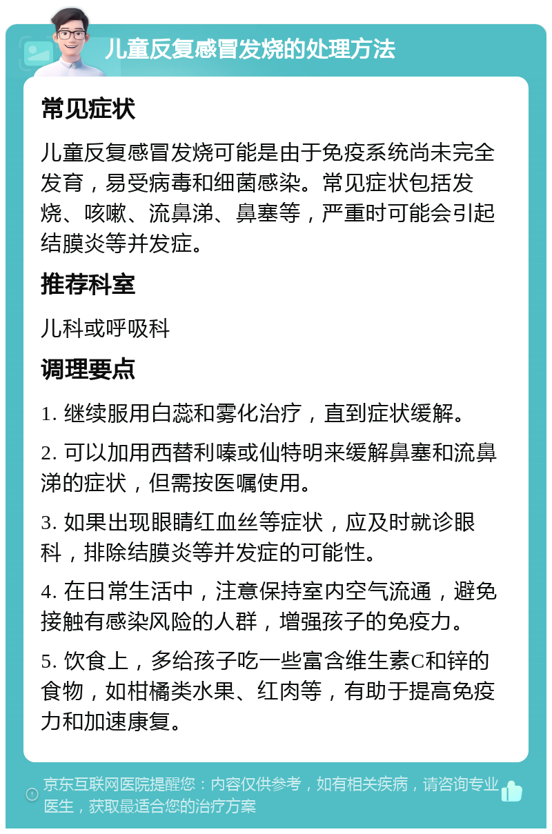 儿童反复感冒发烧的处理方法 常见症状 儿童反复感冒发烧可能是由于免疫系统尚未完全发育，易受病毒和细菌感染。常见症状包括发烧、咳嗽、流鼻涕、鼻塞等，严重时可能会引起结膜炎等并发症。 推荐科室 儿科或呼吸科 调理要点 1. 继续服用白蕊和雾化治疗，直到症状缓解。 2. 可以加用西替利嗪或仙特明来缓解鼻塞和流鼻涕的症状，但需按医嘱使用。 3. 如果出现眼睛红血丝等症状，应及时就诊眼科，排除结膜炎等并发症的可能性。 4. 在日常生活中，注意保持室内空气流通，避免接触有感染风险的人群，增强孩子的免疫力。 5. 饮食上，多给孩子吃一些富含维生素C和锌的食物，如柑橘类水果、红肉等，有助于提高免疫力和加速康复。