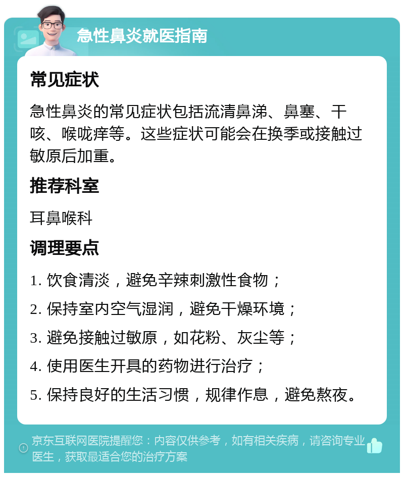 急性鼻炎就医指南 常见症状 急性鼻炎的常见症状包括流清鼻涕、鼻塞、干咳、喉咙痒等。这些症状可能会在换季或接触过敏原后加重。 推荐科室 耳鼻喉科 调理要点 1. 饮食清淡，避免辛辣刺激性食物； 2. 保持室内空气湿润，避免干燥环境； 3. 避免接触过敏原，如花粉、灰尘等； 4. 使用医生开具的药物进行治疗； 5. 保持良好的生活习惯，规律作息，避免熬夜。