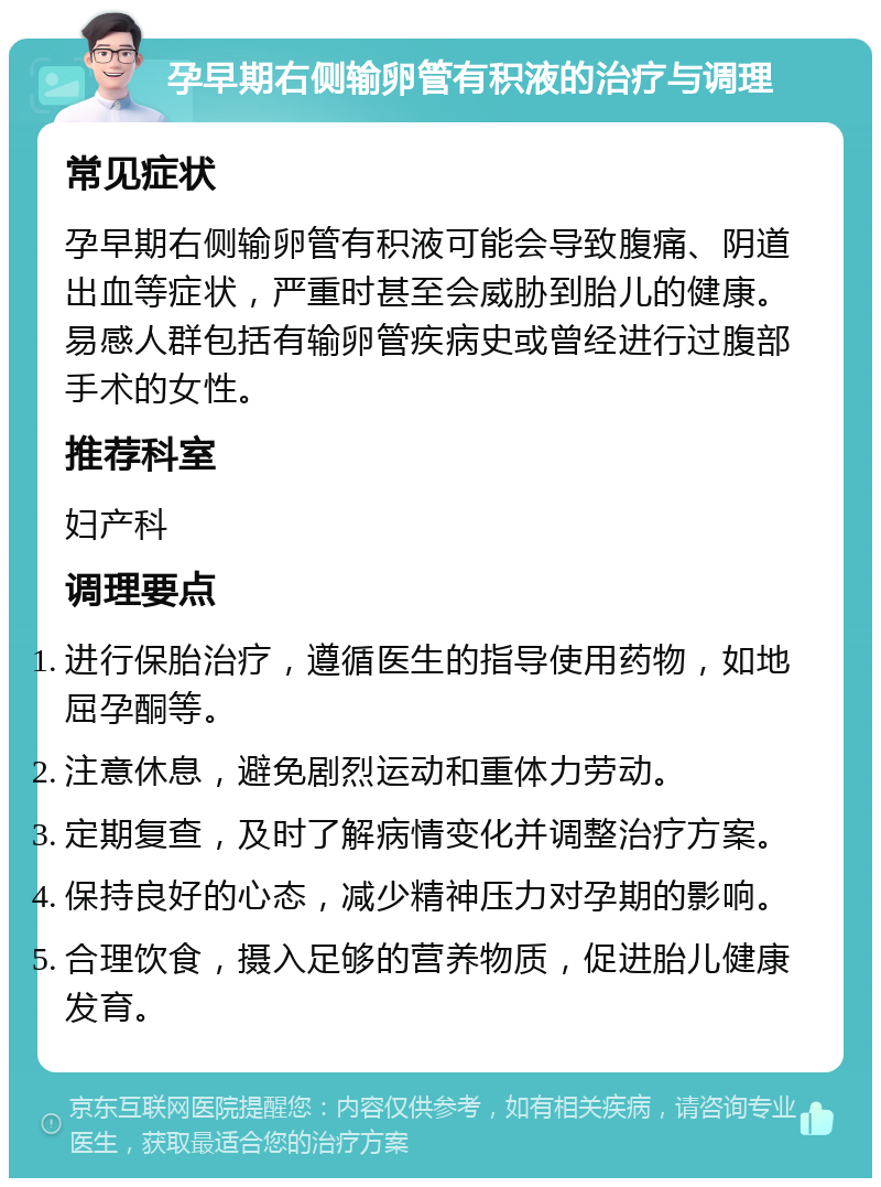 孕早期右侧输卵管有积液的治疗与调理 常见症状 孕早期右侧输卵管有积液可能会导致腹痛、阴道出血等症状，严重时甚至会威胁到胎儿的健康。易感人群包括有输卵管疾病史或曾经进行过腹部手术的女性。 推荐科室 妇产科 调理要点 进行保胎治疗，遵循医生的指导使用药物，如地屈孕酮等。 注意休息，避免剧烈运动和重体力劳动。 定期复查，及时了解病情变化并调整治疗方案。 保持良好的心态，减少精神压力对孕期的影响。 合理饮食，摄入足够的营养物质，促进胎儿健康发育。