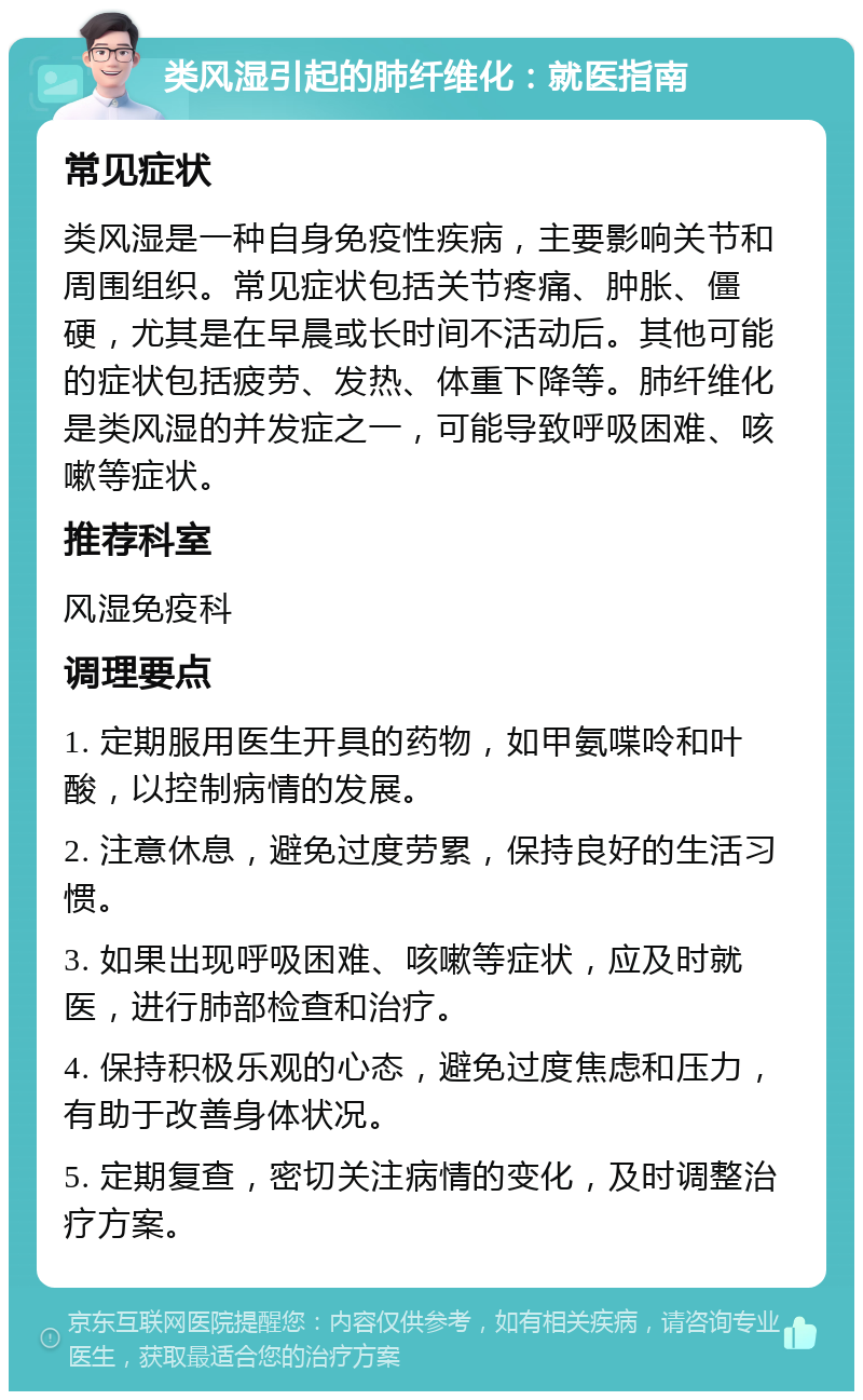 类风湿引起的肺纤维化：就医指南 常见症状 类风湿是一种自身免疫性疾病，主要影响关节和周围组织。常见症状包括关节疼痛、肿胀、僵硬，尤其是在早晨或长时间不活动后。其他可能的症状包括疲劳、发热、体重下降等。肺纤维化是类风湿的并发症之一，可能导致呼吸困难、咳嗽等症状。 推荐科室 风湿免疫科 调理要点 1. 定期服用医生开具的药物，如甲氨喋呤和叶酸，以控制病情的发展。 2. 注意休息，避免过度劳累，保持良好的生活习惯。 3. 如果出现呼吸困难、咳嗽等症状，应及时就医，进行肺部检查和治疗。 4. 保持积极乐观的心态，避免过度焦虑和压力，有助于改善身体状况。 5. 定期复查，密切关注病情的变化，及时调整治疗方案。