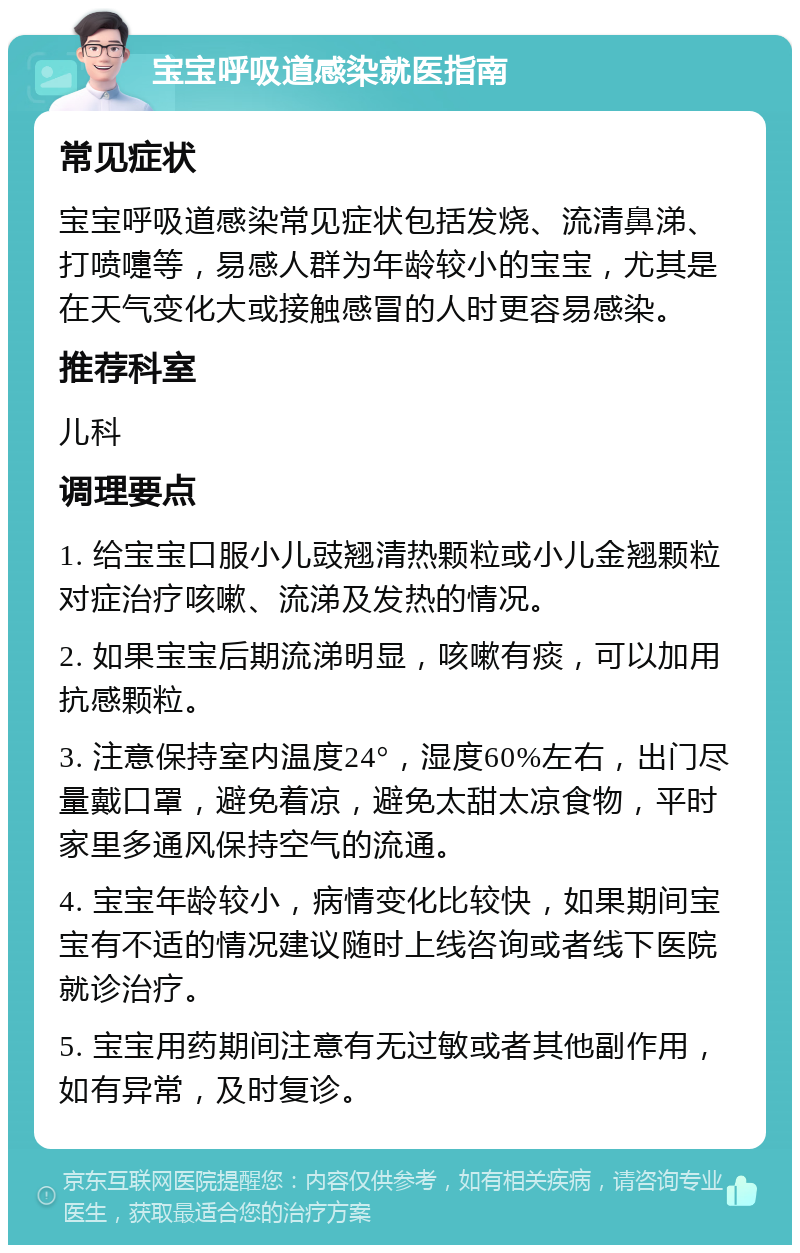 宝宝呼吸道感染就医指南 常见症状 宝宝呼吸道感染常见症状包括发烧、流清鼻涕、打喷嚏等，易感人群为年龄较小的宝宝，尤其是在天气变化大或接触感冒的人时更容易感染。 推荐科室 儿科 调理要点 1. 给宝宝口服小儿豉翘清热颗粒或小儿金翘颗粒对症治疗咳嗽、流涕及发热的情况。 2. 如果宝宝后期流涕明显，咳嗽有痰，可以加用抗感颗粒。 3. 注意保持室内温度24°，湿度60%左右，出门尽量戴口罩，避免着凉，避免太甜太凉食物，平时家里多通风保持空气的流通。 4. 宝宝年龄较小，病情变化比较快，如果期间宝宝有不适的情况建议随时上线咨询或者线下医院就诊治疗。 5. 宝宝用药期间注意有无过敏或者其他副作用，如有异常，及时复诊。