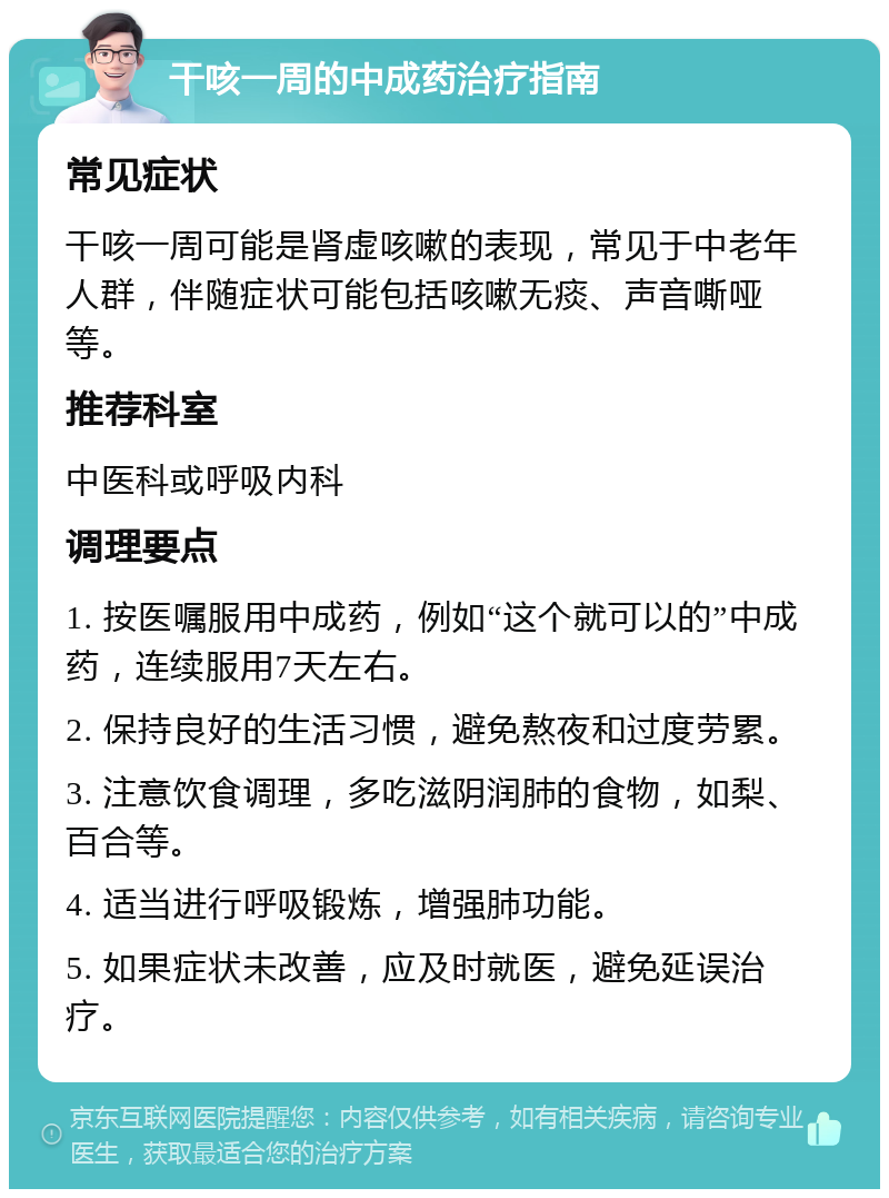 干咳一周的中成药治疗指南 常见症状 干咳一周可能是肾虚咳嗽的表现，常见于中老年人群，伴随症状可能包括咳嗽无痰、声音嘶哑等。 推荐科室 中医科或呼吸内科 调理要点 1. 按医嘱服用中成药，例如“这个就可以的”中成药，连续服用7天左右。 2. 保持良好的生活习惯，避免熬夜和过度劳累。 3. 注意饮食调理，多吃滋阴润肺的食物，如梨、百合等。 4. 适当进行呼吸锻炼，增强肺功能。 5. 如果症状未改善，应及时就医，避免延误治疗。