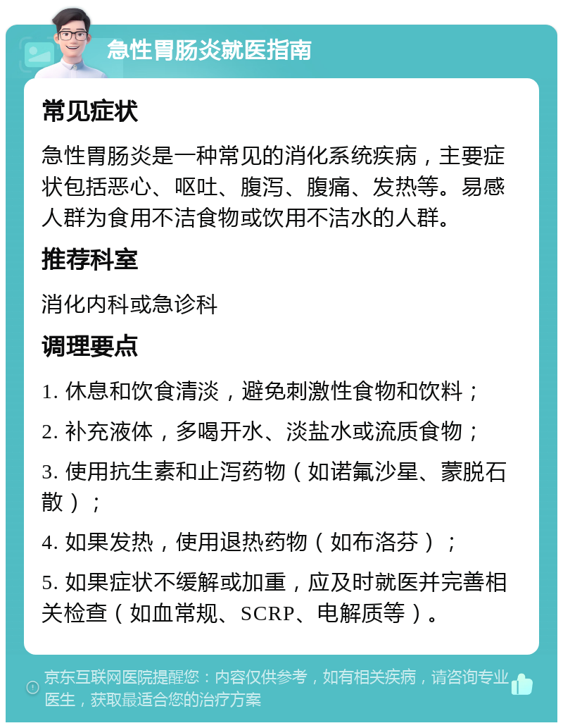 急性胃肠炎就医指南 常见症状 急性胃肠炎是一种常见的消化系统疾病，主要症状包括恶心、呕吐、腹泻、腹痛、发热等。易感人群为食用不洁食物或饮用不洁水的人群。 推荐科室 消化内科或急诊科 调理要点 1. 休息和饮食清淡，避免刺激性食物和饮料； 2. 补充液体，多喝开水、淡盐水或流质食物； 3. 使用抗生素和止泻药物（如诺氟沙星、蒙脱石散）； 4. 如果发热，使用退热药物（如布洛芬）； 5. 如果症状不缓解或加重，应及时就医并完善相关检查（如血常规、SCRP、电解质等）。