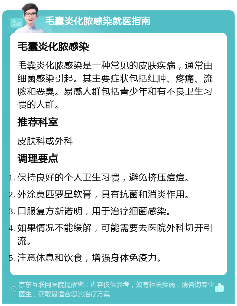 毛囊炎化脓感染就医指南 毛囊炎化脓感染 毛囊炎化脓感染是一种常见的皮肤疾病，通常由细菌感染引起。其主要症状包括红肿、疼痛、流脓和恶臭。易感人群包括青少年和有不良卫生习惯的人群。 推荐科室 皮肤科或外科 调理要点 保持良好的个人卫生习惯，避免挤压痘痘。 外涂莫匹罗星软膏，具有抗菌和消炎作用。 口服复方新诺明，用于治疗细菌感染。 如果情况不能缓解，可能需要去医院外科切开引流。 注意休息和饮食，增强身体免疫力。