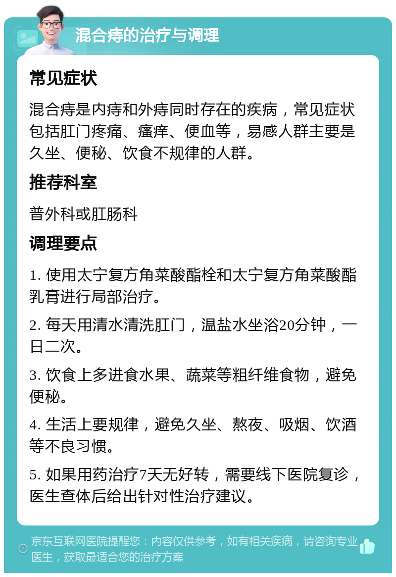 混合痔的治疗与调理 常见症状 混合痔是内痔和外痔同时存在的疾病，常见症状包括肛门疼痛、瘙痒、便血等，易感人群主要是久坐、便秘、饮食不规律的人群。 推荐科室 普外科或肛肠科 调理要点 1. 使用太宁复方角菜酸酯栓和太宁复方角菜酸酯乳膏进行局部治疗。 2. 每天用清水清洗肛门，温盐水坐浴20分钟，一日二次。 3. 饮食上多进食水果、蔬菜等粗纤维食物，避免便秘。 4. 生活上要规律，避免久坐、熬夜、吸烟、饮酒等不良习惯。 5. 如果用药治疗7天无好转，需要线下医院复诊，医生查体后给出针对性治疗建议。