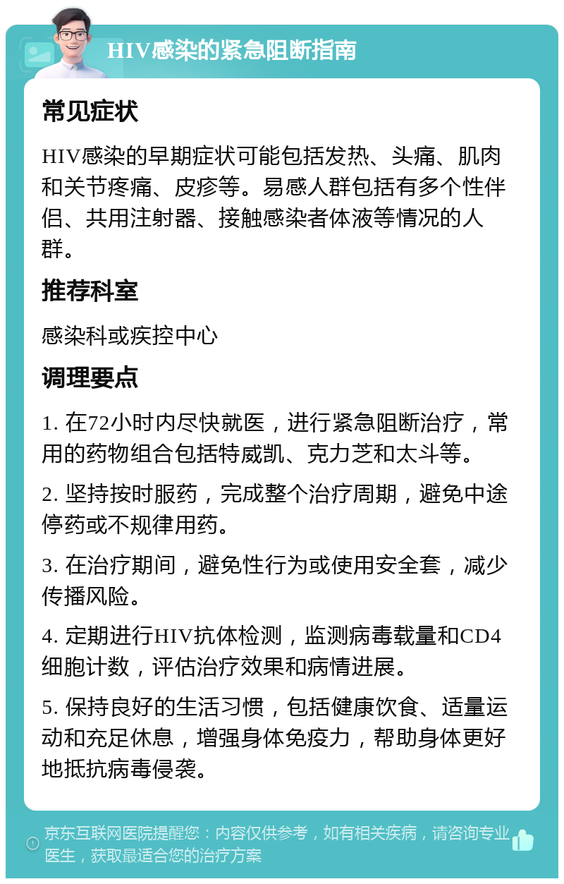 HIV感染的紧急阻断指南 常见症状 HIV感染的早期症状可能包括发热、头痛、肌肉和关节疼痛、皮疹等。易感人群包括有多个性伴侣、共用注射器、接触感染者体液等情况的人群。 推荐科室 感染科或疾控中心 调理要点 1. 在72小时内尽快就医，进行紧急阻断治疗，常用的药物组合包括特威凯、克力芝和太斗等。 2. 坚持按时服药，完成整个治疗周期，避免中途停药或不规律用药。 3. 在治疗期间，避免性行为或使用安全套，减少传播风险。 4. 定期进行HIV抗体检测，监测病毒载量和CD4细胞计数，评估治疗效果和病情进展。 5. 保持良好的生活习惯，包括健康饮食、适量运动和充足休息，增强身体免疫力，帮助身体更好地抵抗病毒侵袭。