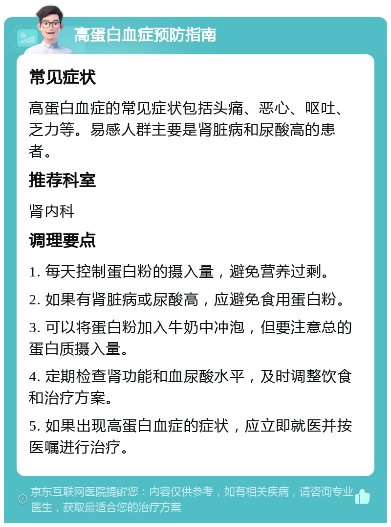 高蛋白血症预防指南 常见症状 高蛋白血症的常见症状包括头痛、恶心、呕吐、乏力等。易感人群主要是肾脏病和尿酸高的患者。 推荐科室 肾内科 调理要点 1. 每天控制蛋白粉的摄入量，避免营养过剩。 2. 如果有肾脏病或尿酸高，应避免食用蛋白粉。 3. 可以将蛋白粉加入牛奶中冲泡，但要注意总的蛋白质摄入量。 4. 定期检查肾功能和血尿酸水平，及时调整饮食和治疗方案。 5. 如果出现高蛋白血症的症状，应立即就医并按医嘱进行治疗。