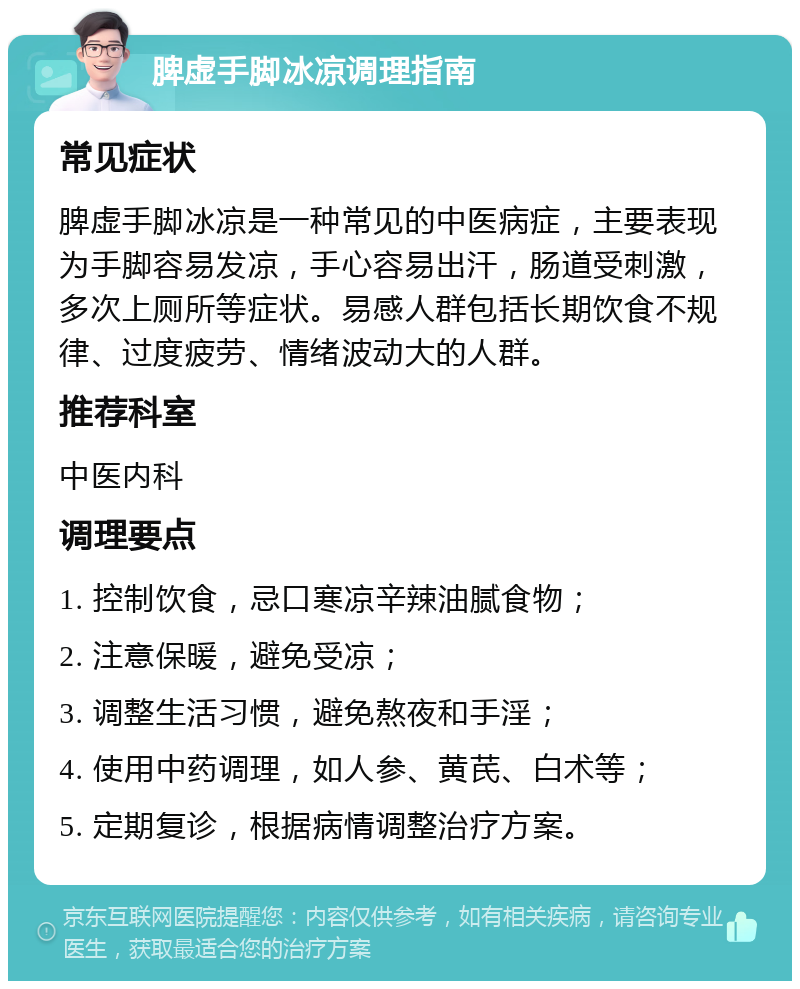 脾虚手脚冰凉调理指南 常见症状 脾虚手脚冰凉是一种常见的中医病症，主要表现为手脚容易发凉，手心容易出汗，肠道受刺激，多次上厕所等症状。易感人群包括长期饮食不规律、过度疲劳、情绪波动大的人群。 推荐科室 中医内科 调理要点 1. 控制饮食，忌口寒凉辛辣油腻食物； 2. 注意保暖，避免受凉； 3. 调整生活习惯，避免熬夜和手淫； 4. 使用中药调理，如人参、黄芪、白术等； 5. 定期复诊，根据病情调整治疗方案。