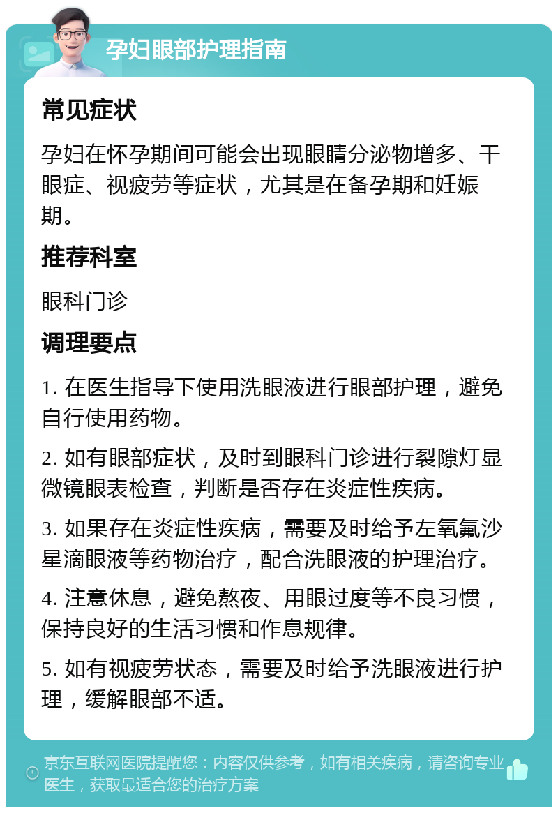 孕妇眼部护理指南 常见症状 孕妇在怀孕期间可能会出现眼睛分泌物增多、干眼症、视疲劳等症状，尤其是在备孕期和妊娠期。 推荐科室 眼科门诊 调理要点 1. 在医生指导下使用洗眼液进行眼部护理，避免自行使用药物。 2. 如有眼部症状，及时到眼科门诊进行裂隙灯显微镜眼表检查，判断是否存在炎症性疾病。 3. 如果存在炎症性疾病，需要及时给予左氧氟沙星滴眼液等药物治疗，配合洗眼液的护理治疗。 4. 注意休息，避免熬夜、用眼过度等不良习惯，保持良好的生活习惯和作息规律。 5. 如有视疲劳状态，需要及时给予洗眼液进行护理，缓解眼部不适。