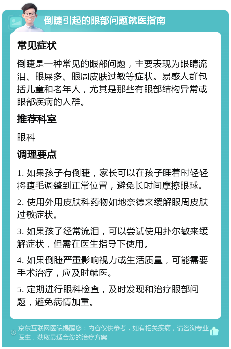 倒睫引起的眼部问题就医指南 常见症状 倒睫是一种常见的眼部问题，主要表现为眼睛流泪、眼屎多、眼周皮肤过敏等症状。易感人群包括儿童和老年人，尤其是那些有眼部结构异常或眼部疾病的人群。 推荐科室 眼科 调理要点 1. 如果孩子有倒睫，家长可以在孩子睡着时轻轻将睫毛调整到正常位置，避免长时间摩擦眼球。 2. 使用外用皮肤科药物如地奈德来缓解眼周皮肤过敏症状。 3. 如果孩子经常流泪，可以尝试使用扑尔敏来缓解症状，但需在医生指导下使用。 4. 如果倒睫严重影响视力或生活质量，可能需要手术治疗，应及时就医。 5. 定期进行眼科检查，及时发现和治疗眼部问题，避免病情加重。