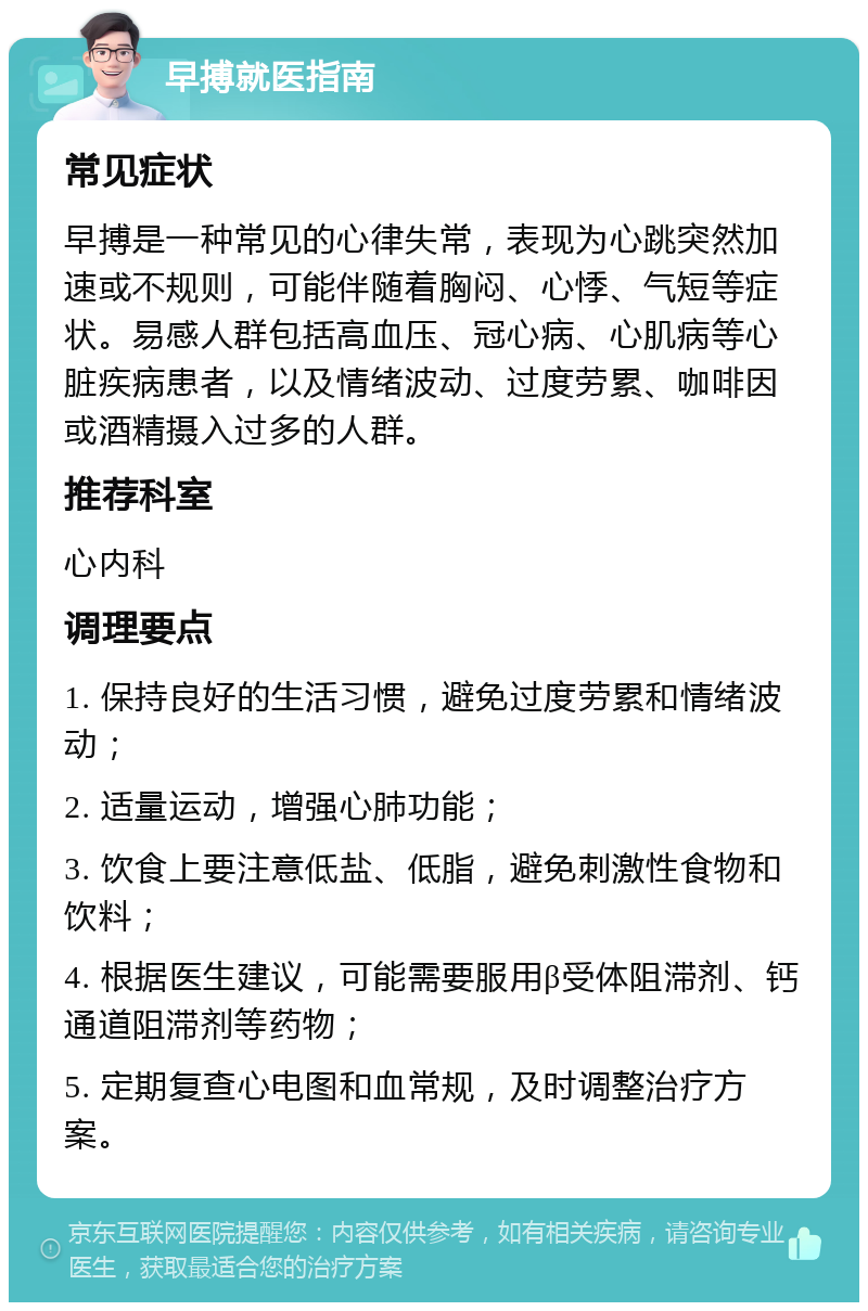 早搏就医指南 常见症状 早搏是一种常见的心律失常，表现为心跳突然加速或不规则，可能伴随着胸闷、心悸、气短等症状。易感人群包括高血压、冠心病、心肌病等心脏疾病患者，以及情绪波动、过度劳累、咖啡因或酒精摄入过多的人群。 推荐科室 心内科 调理要点 1. 保持良好的生活习惯，避免过度劳累和情绪波动； 2. 适量运动，增强心肺功能； 3. 饮食上要注意低盐、低脂，避免刺激性食物和饮料； 4. 根据医生建议，可能需要服用β受体阻滞剂、钙通道阻滞剂等药物； 5. 定期复查心电图和血常规，及时调整治疗方案。