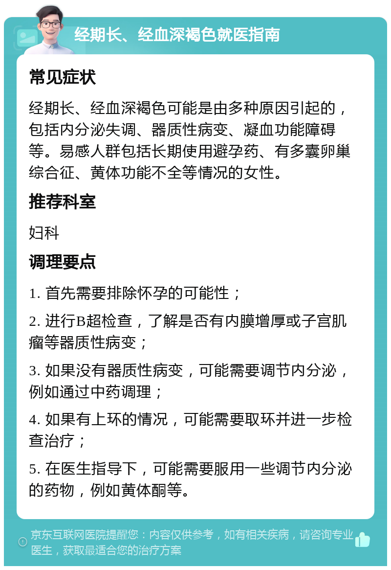 经期长、经血深褐色就医指南 常见症状 经期长、经血深褐色可能是由多种原因引起的，包括内分泌失调、器质性病变、凝血功能障碍等。易感人群包括长期使用避孕药、有多囊卵巢综合征、黄体功能不全等情况的女性。 推荐科室 妇科 调理要点 1. 首先需要排除怀孕的可能性； 2. 进行B超检查，了解是否有内膜增厚或子宫肌瘤等器质性病变； 3. 如果没有器质性病变，可能需要调节内分泌，例如通过中药调理； 4. 如果有上环的情况，可能需要取环并进一步检查治疗； 5. 在医生指导下，可能需要服用一些调节内分泌的药物，例如黄体酮等。