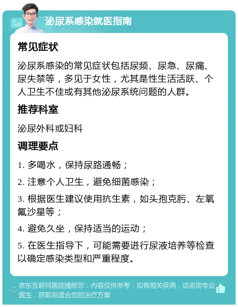 泌尿系感染就医指南 常见症状 泌尿系感染的常见症状包括尿频、尿急、尿痛、尿失禁等，多见于女性，尤其是性生活活跃、个人卫生不佳或有其他泌尿系统问题的人群。 推荐科室 泌尿外科或妇科 调理要点 1. 多喝水，保持尿路通畅； 2. 注意个人卫生，避免细菌感染； 3. 根据医生建议使用抗生素，如头孢克肟、左氧氟沙星等； 4. 避免久坐，保持适当的运动； 5. 在医生指导下，可能需要进行尿液培养等检查以确定感染类型和严重程度。