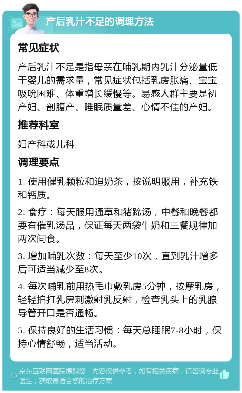 产后乳汁不足的调理方法 常见症状 产后乳汁不足是指母亲在哺乳期内乳汁分泌量低于婴儿的需求量，常见症状包括乳房胀痛、宝宝吸吮困难、体重增长缓慢等。易感人群主要是初产妇、剖腹产、睡眠质量差、心情不佳的产妇。 推荐科室 妇产科或儿科 调理要点 1. 使用催乳颗粒和追奶茶，按说明服用，补充铁和钙质。 2. 食疗：每天服用通草和猪蹄汤，中餐和晚餐都要有催乳汤品，保证每天两袋牛奶和三餐规律加两次间食。 3. 增加哺乳次数：每天至少10次，直到乳汁增多后可适当减少至8次。 4. 每次哺乳前用热毛巾敷乳房5分钟，按摩乳房，轻轻拍打乳房刺激射乳反射，检查乳头上的乳腺导管开口是否通畅。 5. 保持良好的生活习惯：每天总睡眠7-8小时，保持心情舒畅，适当活动。