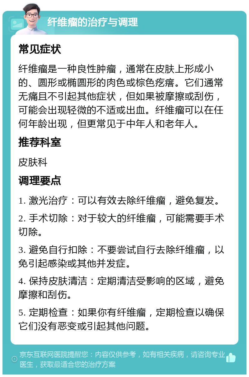 纤维瘤的治疗与调理 常见症状 纤维瘤是一种良性肿瘤，通常在皮肤上形成小的、圆形或椭圆形的肉色或棕色疙瘩。它们通常无痛且不引起其他症状，但如果被摩擦或刮伤，可能会出现轻微的不适或出血。纤维瘤可以在任何年龄出现，但更常见于中年人和老年人。 推荐科室 皮肤科 调理要点 1. 激光治疗：可以有效去除纤维瘤，避免复发。 2. 手术切除：对于较大的纤维瘤，可能需要手术切除。 3. 避免自行扣除：不要尝试自行去除纤维瘤，以免引起感染或其他并发症。 4. 保持皮肤清洁：定期清洁受影响的区域，避免摩擦和刮伤。 5. 定期检查：如果你有纤维瘤，定期检查以确保它们没有恶变或引起其他问题。