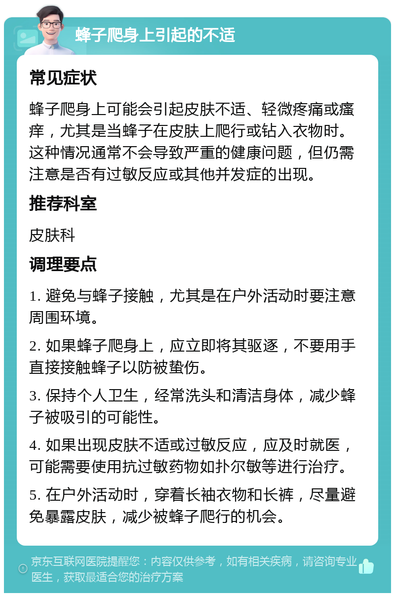 蜂子爬身上引起的不适 常见症状 蜂子爬身上可能会引起皮肤不适、轻微疼痛或瘙痒，尤其是当蜂子在皮肤上爬行或钻入衣物时。这种情况通常不会导致严重的健康问题，但仍需注意是否有过敏反应或其他并发症的出现。 推荐科室 皮肤科 调理要点 1. 避免与蜂子接触，尤其是在户外活动时要注意周围环境。 2. 如果蜂子爬身上，应立即将其驱逐，不要用手直接接触蜂子以防被蛰伤。 3. 保持个人卫生，经常洗头和清洁身体，减少蜂子被吸引的可能性。 4. 如果出现皮肤不适或过敏反应，应及时就医，可能需要使用抗过敏药物如扑尔敏等进行治疗。 5. 在户外活动时，穿着长袖衣物和长裤，尽量避免暴露皮肤，减少被蜂子爬行的机会。