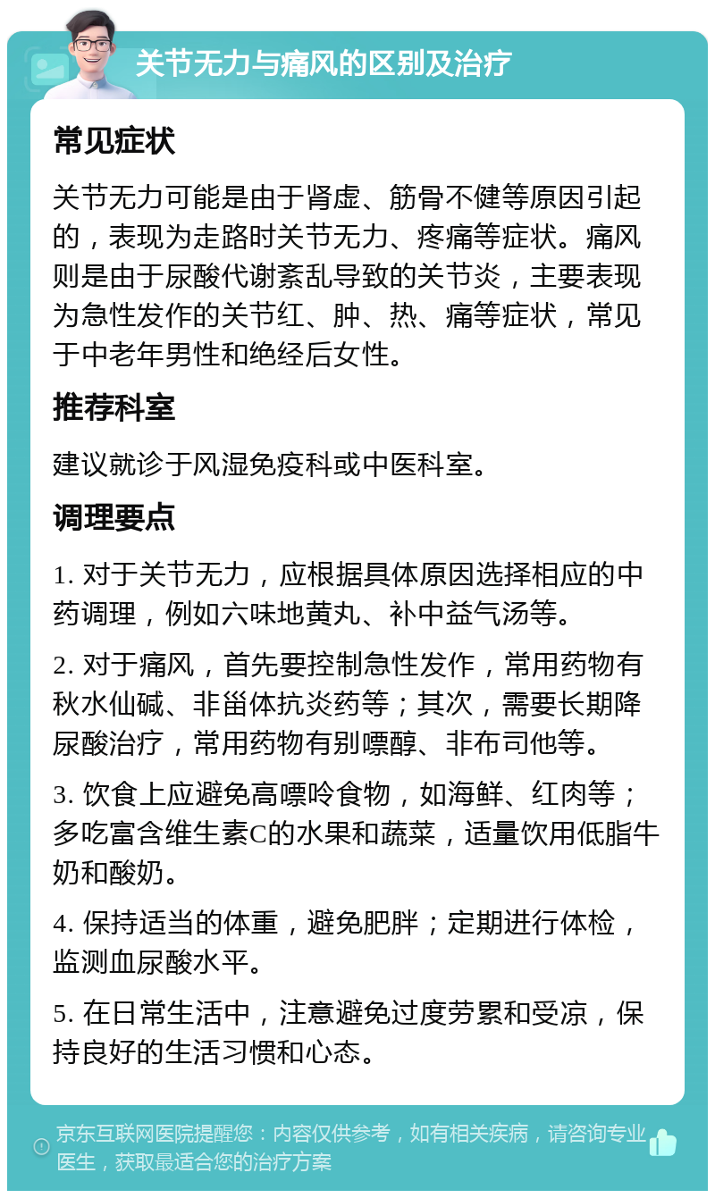 关节无力与痛风的区别及治疗 常见症状 关节无力可能是由于肾虚、筋骨不健等原因引起的，表现为走路时关节无力、疼痛等症状。痛风则是由于尿酸代谢紊乱导致的关节炎，主要表现为急性发作的关节红、肿、热、痛等症状，常见于中老年男性和绝经后女性。 推荐科室 建议就诊于风湿免疫科或中医科室。 调理要点 1. 对于关节无力，应根据具体原因选择相应的中药调理，例如六味地黄丸、补中益气汤等。 2. 对于痛风，首先要控制急性发作，常用药物有秋水仙碱、非甾体抗炎药等；其次，需要长期降尿酸治疗，常用药物有别嘌醇、非布司他等。 3. 饮食上应避免高嘌呤食物，如海鲜、红肉等；多吃富含维生素C的水果和蔬菜，适量饮用低脂牛奶和酸奶。 4. 保持适当的体重，避免肥胖；定期进行体检，监测血尿酸水平。 5. 在日常生活中，注意避免过度劳累和受凉，保持良好的生活习惯和心态。