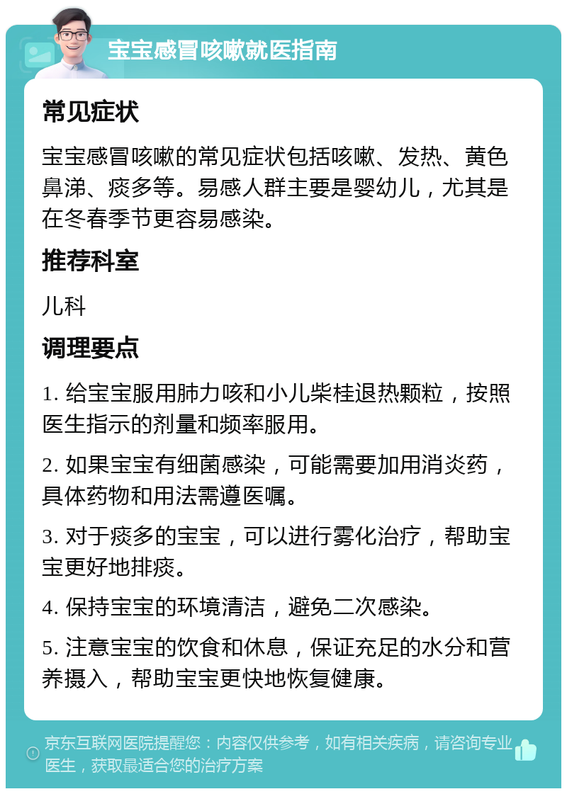 宝宝感冒咳嗽就医指南 常见症状 宝宝感冒咳嗽的常见症状包括咳嗽、发热、黄色鼻涕、痰多等。易感人群主要是婴幼儿，尤其是在冬春季节更容易感染。 推荐科室 儿科 调理要点 1. 给宝宝服用肺力咳和小儿柴桂退热颗粒，按照医生指示的剂量和频率服用。 2. 如果宝宝有细菌感染，可能需要加用消炎药，具体药物和用法需遵医嘱。 3. 对于痰多的宝宝，可以进行雾化治疗，帮助宝宝更好地排痰。 4. 保持宝宝的环境清洁，避免二次感染。 5. 注意宝宝的饮食和休息，保证充足的水分和营养摄入，帮助宝宝更快地恢复健康。