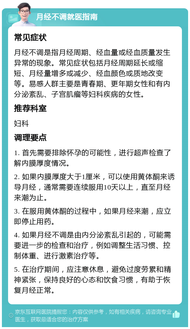 月经不调就医指南 常见症状 月经不调是指月经周期、经血量或经血质量发生异常的现象。常见症状包括月经周期延长或缩短、月经量增多或减少、经血颜色或质地改变等。易感人群主要是青春期、更年期女性和有内分泌紊乱、子宫肌瘤等妇科疾病的女性。 推荐科室 妇科 调理要点 1. 首先需要排除怀孕的可能性，进行超声检查了解内膜厚度情况。 2. 如果内膜厚度大于1厘米，可以使用黄体酮来诱导月经，通常需要连续服用10天以上，直至月经来潮为止。 3. 在服用黄体酮的过程中，如果月经来潮，应立即停止用药。 4. 如果月经不调是由内分泌紊乱引起的，可能需要进一步的检查和治疗，例如调整生活习惯、控制体重、进行激素治疗等。 5. 在治疗期间，应注意休息，避免过度劳累和精神紧张，保持良好的心态和饮食习惯，有助于恢复月经正常。