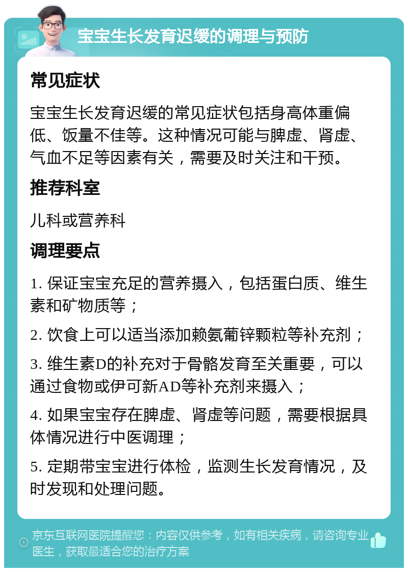 宝宝生长发育迟缓的调理与预防 常见症状 宝宝生长发育迟缓的常见症状包括身高体重偏低、饭量不佳等。这种情况可能与脾虚、肾虚、气血不足等因素有关，需要及时关注和干预。 推荐科室 儿科或营养科 调理要点 1. 保证宝宝充足的营养摄入，包括蛋白质、维生素和矿物质等； 2. 饮食上可以适当添加赖氨葡锌颗粒等补充剂； 3. 维生素D的补充对于骨骼发育至关重要，可以通过食物或伊可新AD等补充剂来摄入； 4. 如果宝宝存在脾虚、肾虚等问题，需要根据具体情况进行中医调理； 5. 定期带宝宝进行体检，监测生长发育情况，及时发现和处理问题。