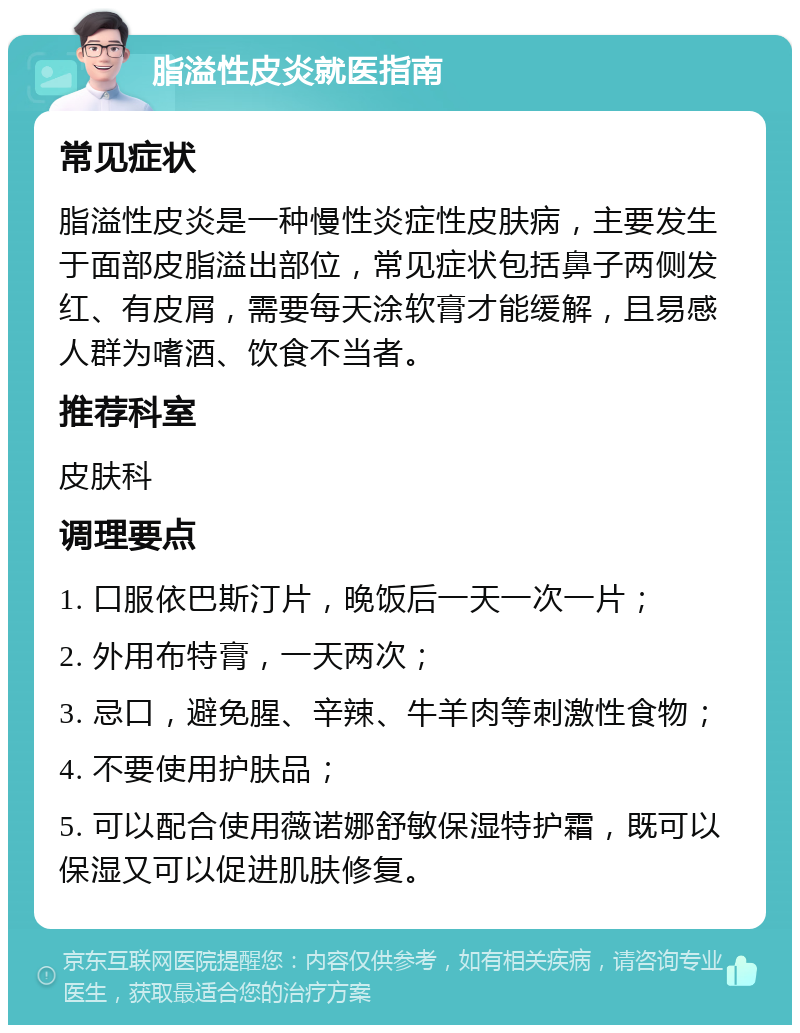 脂溢性皮炎就医指南 常见症状 脂溢性皮炎是一种慢性炎症性皮肤病，主要发生于面部皮脂溢出部位，常见症状包括鼻子两侧发红、有皮屑，需要每天涂软膏才能缓解，且易感人群为嗜酒、饮食不当者。 推荐科室 皮肤科 调理要点 1. 口服依巴斯汀片，晚饭后一天一次一片； 2. 外用布特膏，一天两次； 3. 忌口，避免腥、辛辣、牛羊肉等刺激性食物； 4. 不要使用护肤品； 5. 可以配合使用薇诺娜舒敏保湿特护霜，既可以保湿又可以促进肌肤修复。