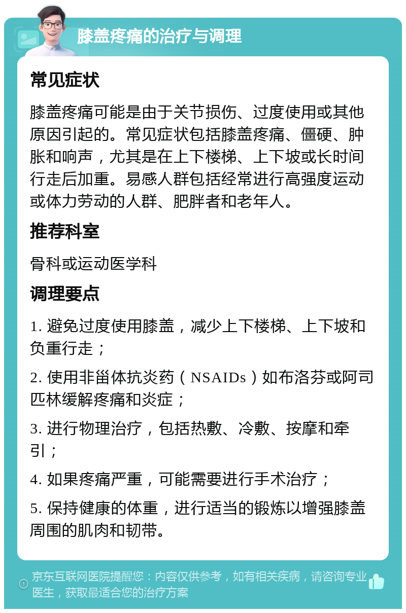 膝盖疼痛的治疗与调理 常见症状 膝盖疼痛可能是由于关节损伤、过度使用或其他原因引起的。常见症状包括膝盖疼痛、僵硬、肿胀和响声，尤其是在上下楼梯、上下坡或长时间行走后加重。易感人群包括经常进行高强度运动或体力劳动的人群、肥胖者和老年人。 推荐科室 骨科或运动医学科 调理要点 1. 避免过度使用膝盖，减少上下楼梯、上下坡和负重行走； 2. 使用非甾体抗炎药（NSAIDs）如布洛芬或阿司匹林缓解疼痛和炎症； 3. 进行物理治疗，包括热敷、冷敷、按摩和牵引； 4. 如果疼痛严重，可能需要进行手术治疗； 5. 保持健康的体重，进行适当的锻炼以增强膝盖周围的肌肉和韧带。