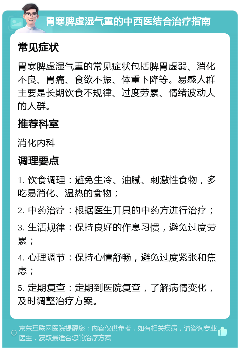 胃寒脾虚湿气重的中西医结合治疗指南 常见症状 胃寒脾虚湿气重的常见症状包括脾胃虚弱、消化不良、胃痛、食欲不振、体重下降等。易感人群主要是长期饮食不规律、过度劳累、情绪波动大的人群。 推荐科室 消化内科 调理要点 1. 饮食调理：避免生冷、油腻、刺激性食物，多吃易消化、温热的食物； 2. 中药治疗：根据医生开具的中药方进行治疗； 3. 生活规律：保持良好的作息习惯，避免过度劳累； 4. 心理调节：保持心情舒畅，避免过度紧张和焦虑； 5. 定期复查：定期到医院复查，了解病情变化，及时调整治疗方案。