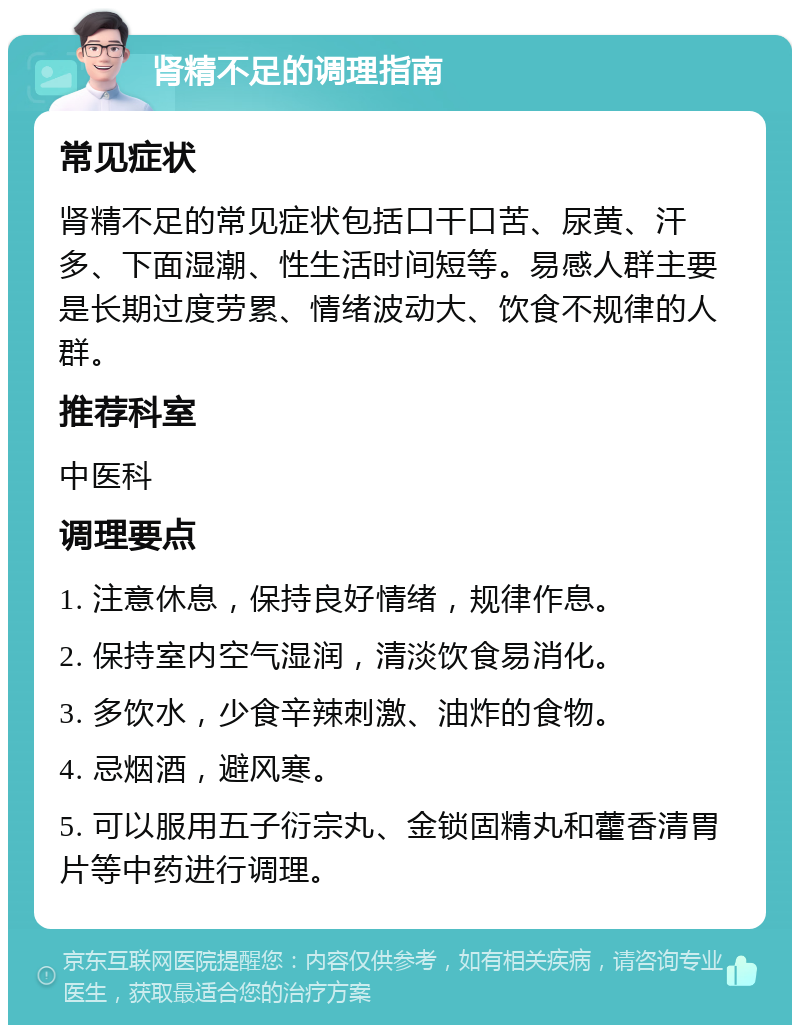 肾精不足的调理指南 常见症状 肾精不足的常见症状包括口干口苦、尿黄、汗多、下面湿潮、性生活时间短等。易感人群主要是长期过度劳累、情绪波动大、饮食不规律的人群。 推荐科室 中医科 调理要点 1. 注意休息，保持良好情绪，规律作息。 2. 保持室内空气湿润，清淡饮食易消化。 3. 多饮水，少食辛辣刺激、油炸的食物。 4. 忌烟酒，避风寒。 5. 可以服用五子衍宗丸、金锁固精丸和藿香清胃片等中药进行调理。