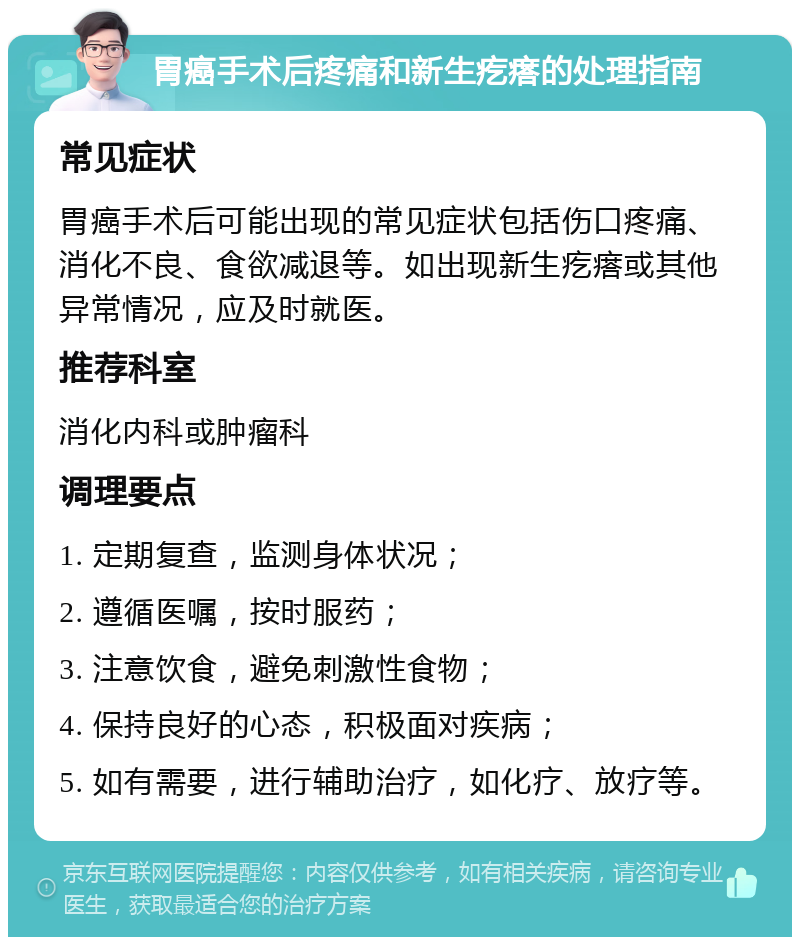 胃癌手术后疼痛和新生疙瘩的处理指南 常见症状 胃癌手术后可能出现的常见症状包括伤口疼痛、消化不良、食欲减退等。如出现新生疙瘩或其他异常情况，应及时就医。 推荐科室 消化内科或肿瘤科 调理要点 1. 定期复查，监测身体状况； 2. 遵循医嘱，按时服药； 3. 注意饮食，避免刺激性食物； 4. 保持良好的心态，积极面对疾病； 5. 如有需要，进行辅助治疗，如化疗、放疗等。