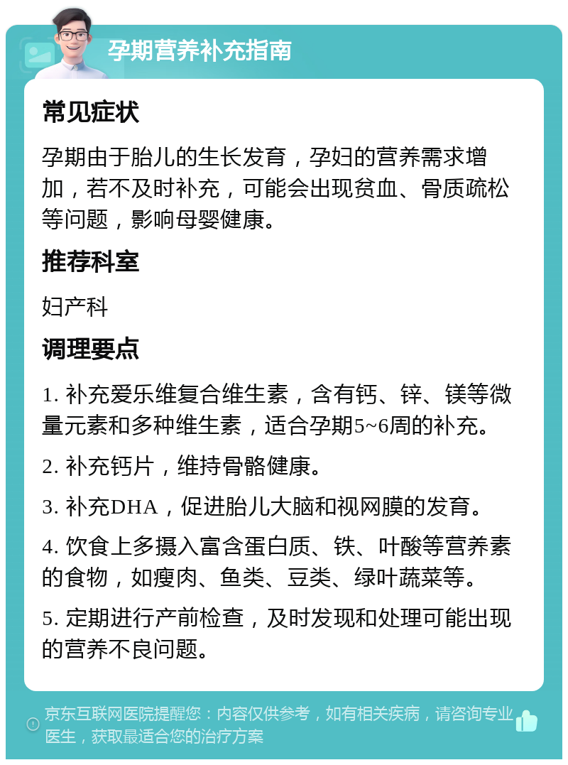 孕期营养补充指南 常见症状 孕期由于胎儿的生长发育，孕妇的营养需求增加，若不及时补充，可能会出现贫血、骨质疏松等问题，影响母婴健康。 推荐科室 妇产科 调理要点 1. 补充爱乐维复合维生素，含有钙、锌、镁等微量元素和多种维生素，适合孕期5~6周的补充。 2. 补充钙片，维持骨骼健康。 3. 补充DHA，促进胎儿大脑和视网膜的发育。 4. 饮食上多摄入富含蛋白质、铁、叶酸等营养素的食物，如瘦肉、鱼类、豆类、绿叶蔬菜等。 5. 定期进行产前检查，及时发现和处理可能出现的营养不良问题。