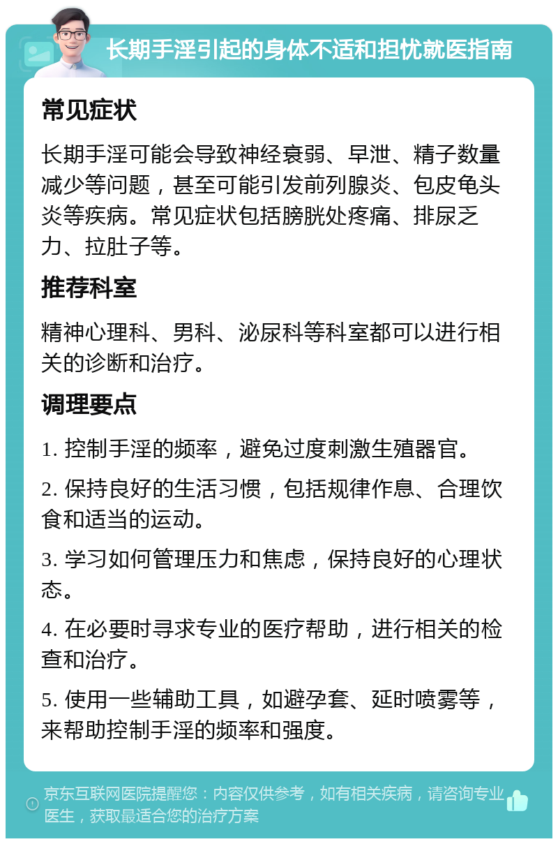 长期手淫引起的身体不适和担忧就医指南 常见症状 长期手淫可能会导致神经衰弱、早泄、精子数量减少等问题，甚至可能引发前列腺炎、包皮龟头炎等疾病。常见症状包括膀胱处疼痛、排尿乏力、拉肚子等。 推荐科室 精神心理科、男科、泌尿科等科室都可以进行相关的诊断和治疗。 调理要点 1. 控制手淫的频率，避免过度刺激生殖器官。 2. 保持良好的生活习惯，包括规律作息、合理饮食和适当的运动。 3. 学习如何管理压力和焦虑，保持良好的心理状态。 4. 在必要时寻求专业的医疗帮助，进行相关的检查和治疗。 5. 使用一些辅助工具，如避孕套、延时喷雾等，来帮助控制手淫的频率和强度。