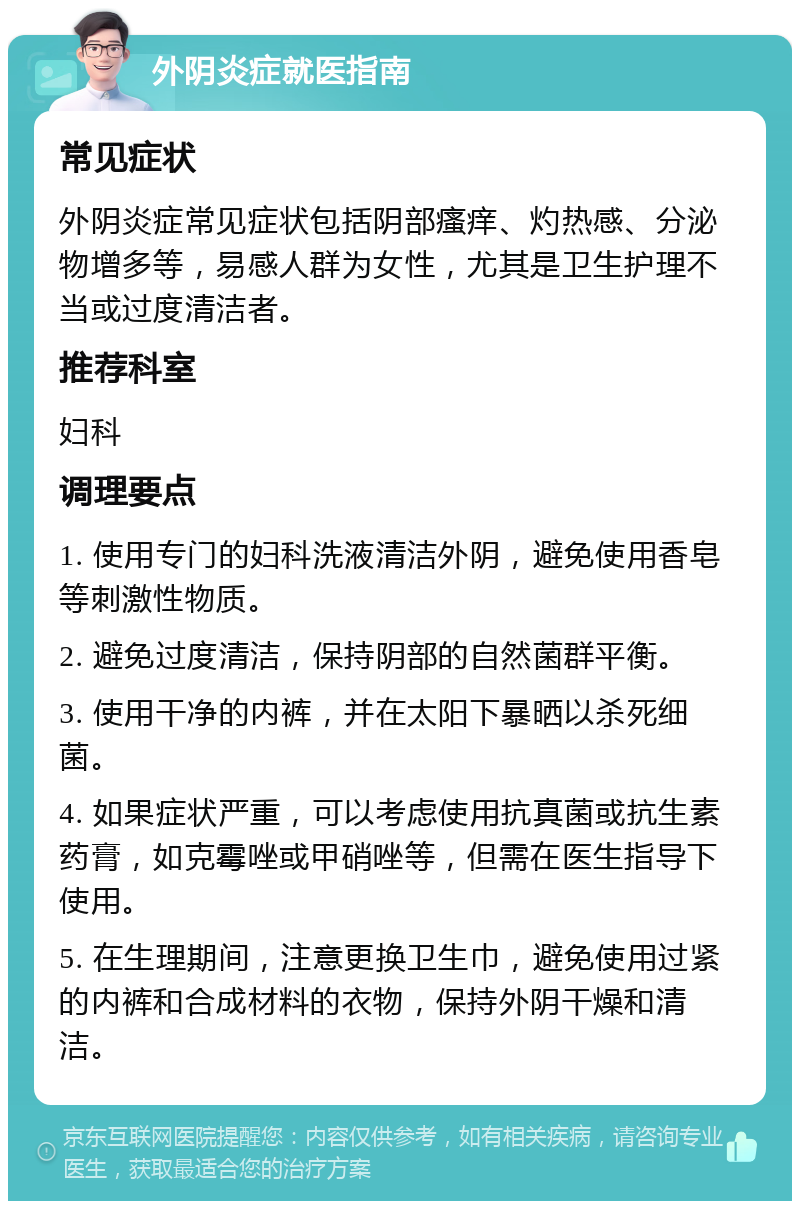 外阴炎症就医指南 常见症状 外阴炎症常见症状包括阴部瘙痒、灼热感、分泌物增多等，易感人群为女性，尤其是卫生护理不当或过度清洁者。 推荐科室 妇科 调理要点 1. 使用专门的妇科洗液清洁外阴，避免使用香皂等刺激性物质。 2. 避免过度清洁，保持阴部的自然菌群平衡。 3. 使用干净的内裤，并在太阳下暴晒以杀死细菌。 4. 如果症状严重，可以考虑使用抗真菌或抗生素药膏，如克霉唑或甲硝唑等，但需在医生指导下使用。 5. 在生理期间，注意更换卫生巾，避免使用过紧的内裤和合成材料的衣物，保持外阴干燥和清洁。