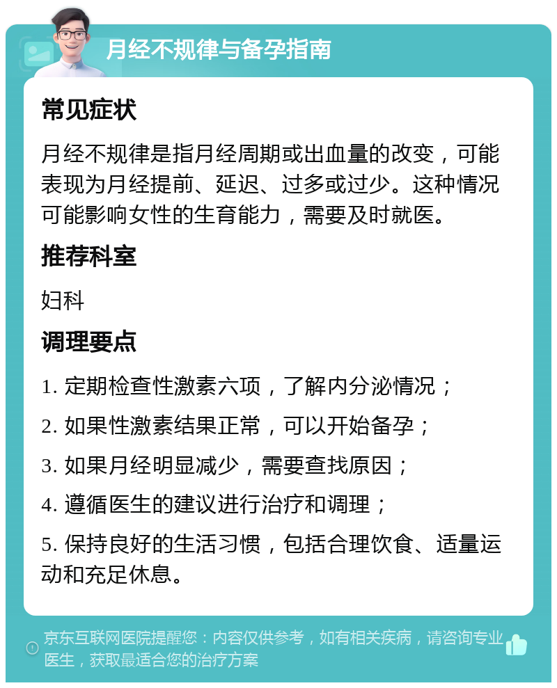 月经不规律与备孕指南 常见症状 月经不规律是指月经周期或出血量的改变，可能表现为月经提前、延迟、过多或过少。这种情况可能影响女性的生育能力，需要及时就医。 推荐科室 妇科 调理要点 1. 定期检查性激素六项，了解内分泌情况； 2. 如果性激素结果正常，可以开始备孕； 3. 如果月经明显减少，需要查找原因； 4. 遵循医生的建议进行治疗和调理； 5. 保持良好的生活习惯，包括合理饮食、适量运动和充足休息。