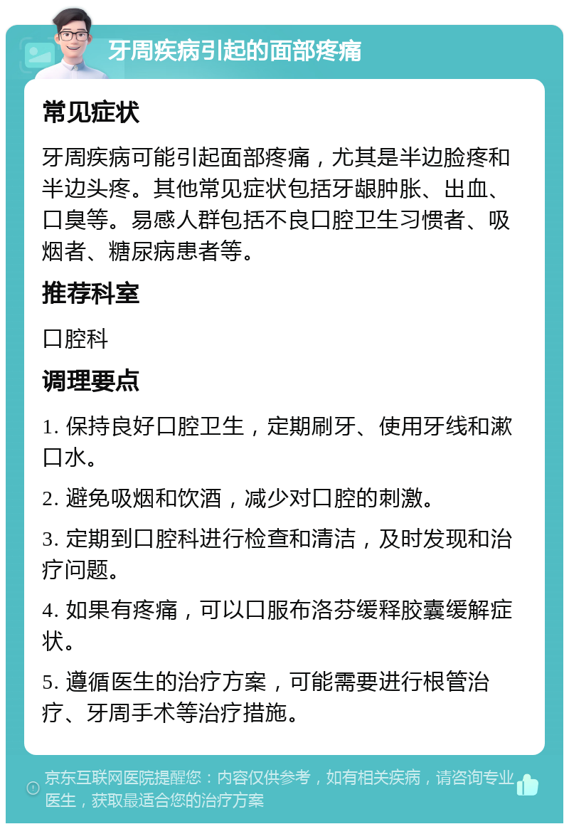 牙周疾病引起的面部疼痛 常见症状 牙周疾病可能引起面部疼痛，尤其是半边脸疼和半边头疼。其他常见症状包括牙龈肿胀、出血、口臭等。易感人群包括不良口腔卫生习惯者、吸烟者、糖尿病患者等。 推荐科室 口腔科 调理要点 1. 保持良好口腔卫生，定期刷牙、使用牙线和漱口水。 2. 避免吸烟和饮酒，减少对口腔的刺激。 3. 定期到口腔科进行检查和清洁，及时发现和治疗问题。 4. 如果有疼痛，可以口服布洛芬缓释胶囊缓解症状。 5. 遵循医生的治疗方案，可能需要进行根管治疗、牙周手术等治疗措施。