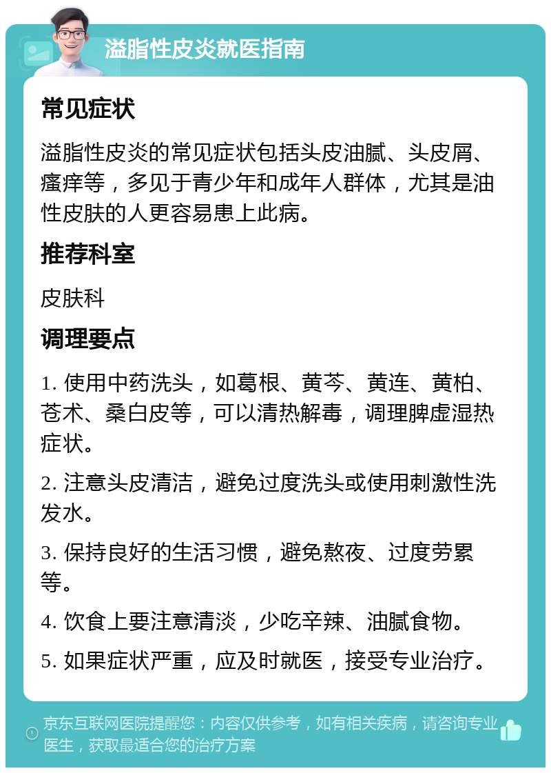 溢脂性皮炎就医指南 常见症状 溢脂性皮炎的常见症状包括头皮油腻、头皮屑、瘙痒等，多见于青少年和成年人群体，尤其是油性皮肤的人更容易患上此病。 推荐科室 皮肤科 调理要点 1. 使用中药洗头，如葛根、黄芩、黄连、黄柏、苍术、桑白皮等，可以清热解毒，调理脾虚湿热症状。 2. 注意头皮清洁，避免过度洗头或使用刺激性洗发水。 3. 保持良好的生活习惯，避免熬夜、过度劳累等。 4. 饮食上要注意清淡，少吃辛辣、油腻食物。 5. 如果症状严重，应及时就医，接受专业治疗。