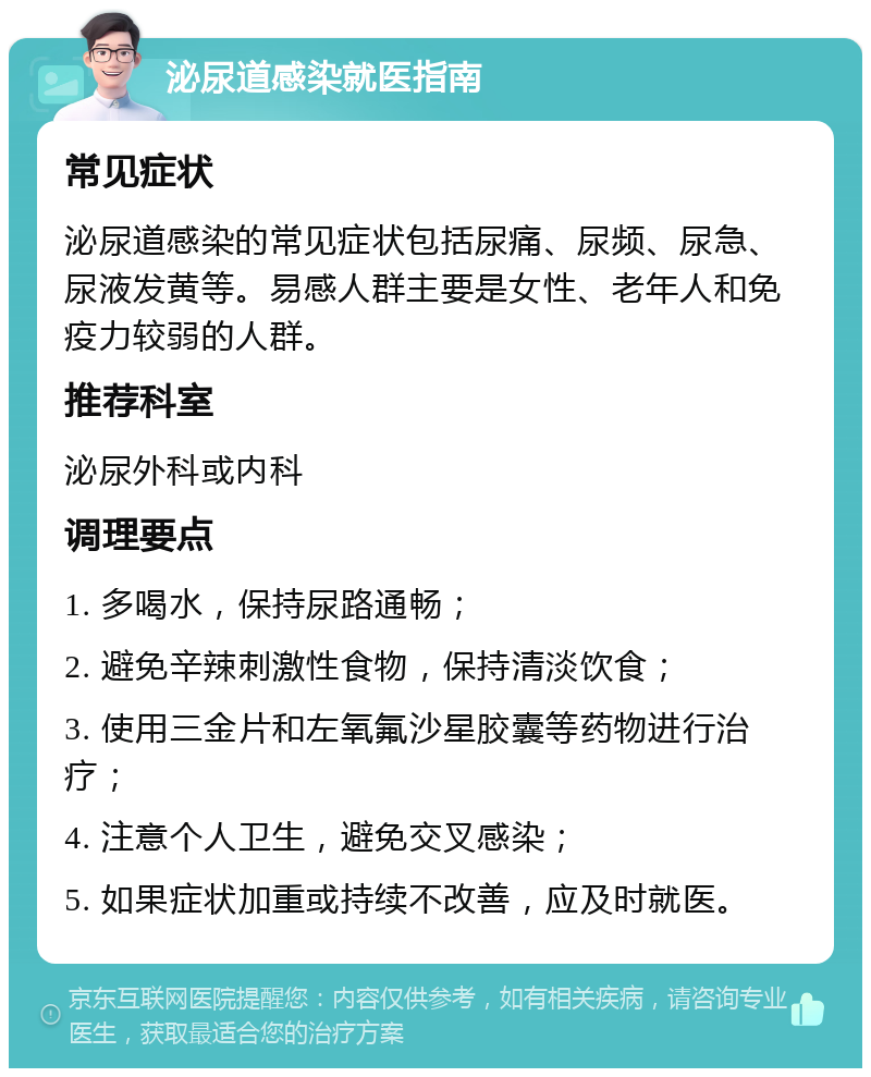 泌尿道感染就医指南 常见症状 泌尿道感染的常见症状包括尿痛、尿频、尿急、尿液发黄等。易感人群主要是女性、老年人和免疫力较弱的人群。 推荐科室 泌尿外科或内科 调理要点 1. 多喝水，保持尿路通畅； 2. 避免辛辣刺激性食物，保持清淡饮食； 3. 使用三金片和左氧氟沙星胶囊等药物进行治疗； 4. 注意个人卫生，避免交叉感染； 5. 如果症状加重或持续不改善，应及时就医。