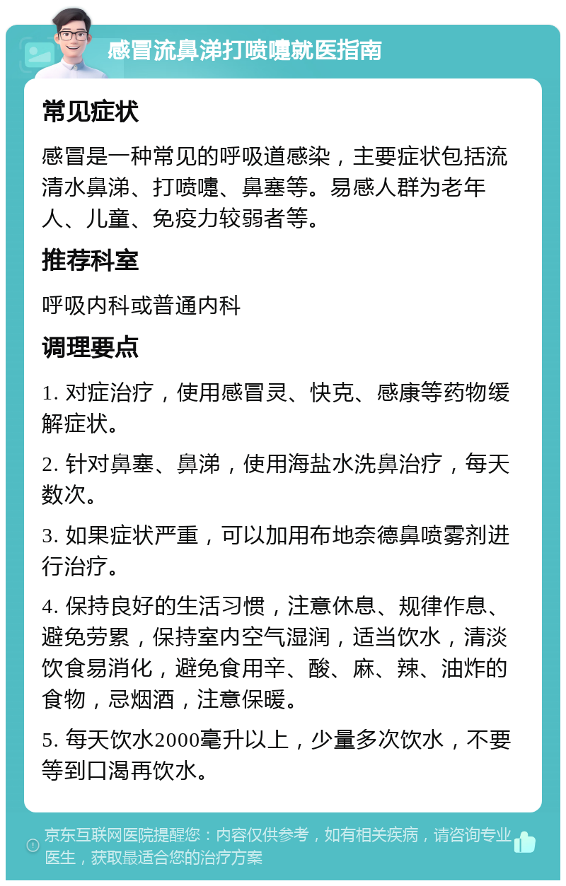 感冒流鼻涕打喷嚏就医指南 常见症状 感冒是一种常见的呼吸道感染，主要症状包括流清水鼻涕、打喷嚏、鼻塞等。易感人群为老年人、儿童、免疫力较弱者等。 推荐科室 呼吸内科或普通内科 调理要点 1. 对症治疗，使用感冒灵、快克、感康等药物缓解症状。 2. 针对鼻塞、鼻涕，使用海盐水洗鼻治疗，每天数次。 3. 如果症状严重，可以加用布地奈德鼻喷雾剂进行治疗。 4. 保持良好的生活习惯，注意休息、规律作息、避免劳累，保持室内空气湿润，适当饮水，清淡饮食易消化，避免食用辛、酸、麻、辣、油炸的食物，忌烟酒，注意保暖。 5. 每天饮水2000毫升以上，少量多次饮水，不要等到口渴再饮水。