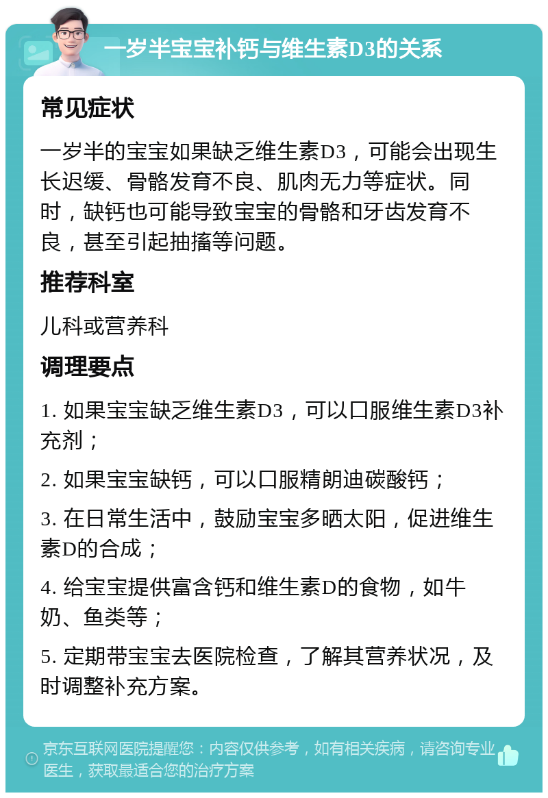 一岁半宝宝补钙与维生素D3的关系 常见症状 一岁半的宝宝如果缺乏维生素D3，可能会出现生长迟缓、骨骼发育不良、肌肉无力等症状。同时，缺钙也可能导致宝宝的骨骼和牙齿发育不良，甚至引起抽搐等问题。 推荐科室 儿科或营养科 调理要点 1. 如果宝宝缺乏维生素D3，可以口服维生素D3补充剂； 2. 如果宝宝缺钙，可以口服精朗迪碳酸钙； 3. 在日常生活中，鼓励宝宝多晒太阳，促进维生素D的合成； 4. 给宝宝提供富含钙和维生素D的食物，如牛奶、鱼类等； 5. 定期带宝宝去医院检查，了解其营养状况，及时调整补充方案。