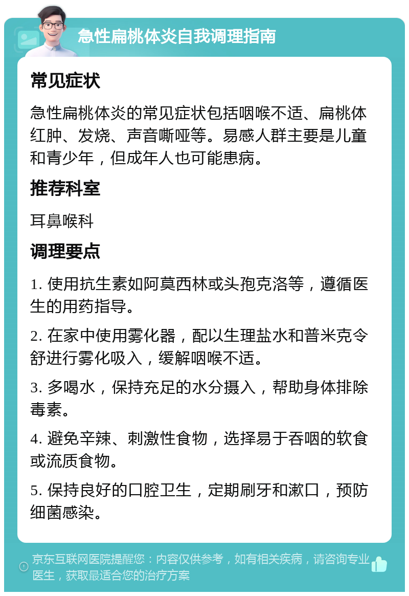 急性扁桃体炎自我调理指南 常见症状 急性扁桃体炎的常见症状包括咽喉不适、扁桃体红肿、发烧、声音嘶哑等。易感人群主要是儿童和青少年，但成年人也可能患病。 推荐科室 耳鼻喉科 调理要点 1. 使用抗生素如阿莫西林或头孢克洛等，遵循医生的用药指导。 2. 在家中使用雾化器，配以生理盐水和普米克令舒进行雾化吸入，缓解咽喉不适。 3. 多喝水，保持充足的水分摄入，帮助身体排除毒素。 4. 避免辛辣、刺激性食物，选择易于吞咽的软食或流质食物。 5. 保持良好的口腔卫生，定期刷牙和漱口，预防细菌感染。